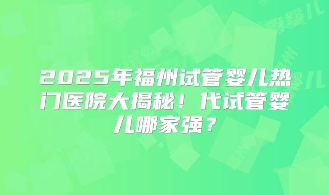 2025年福州试管婴儿热门医院大揭秘！代试管婴儿哪家强？