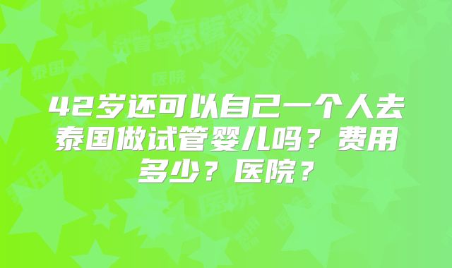 42岁还可以自己一个人去泰国做试管婴儿吗？费用多少？医院？