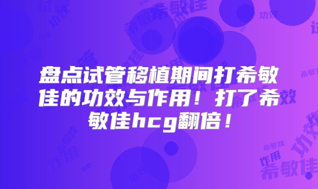 盘点试管移植期间打希敏佳的功效与作用！打了希敏佳hcg翻倍！