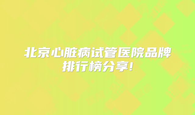 北京心脏病试管医院品牌排行榜分享!