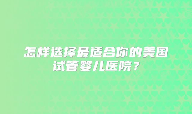 怎样选择最适合你的美国试管婴儿医院？