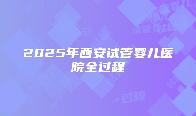 2025年西安试管婴儿医院全过程