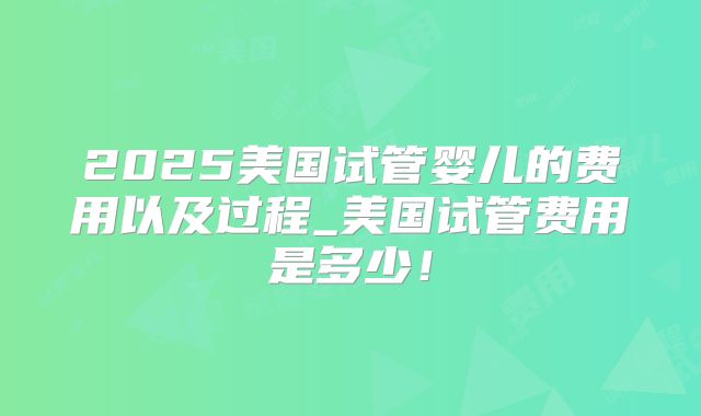 2025美国试管婴儿的费用以及过程_美国试管费用是多少！