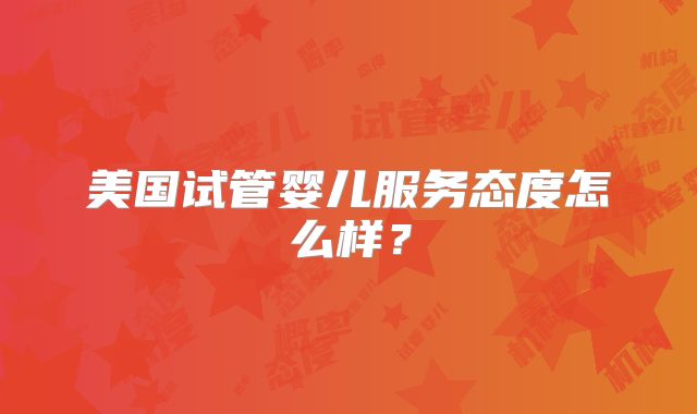 美国试管婴儿服务态度怎么样？