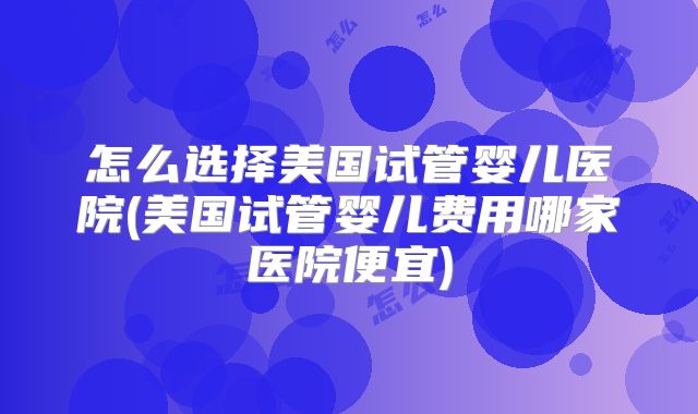 怎么选择美国试管婴儿医院(美国试管婴儿费用哪家医院便宜)