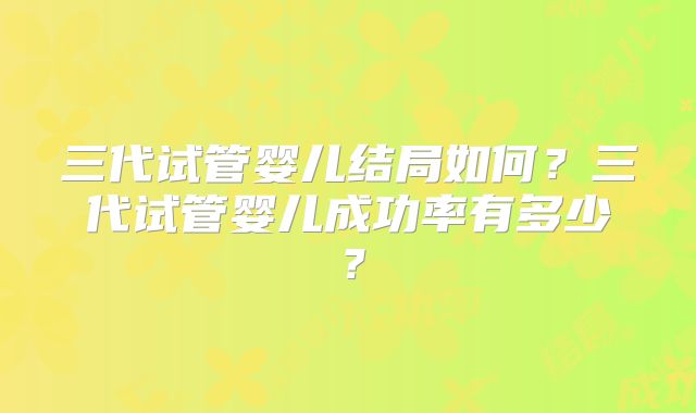 三代试管婴儿结局如何？三代试管婴儿成功率有多少？