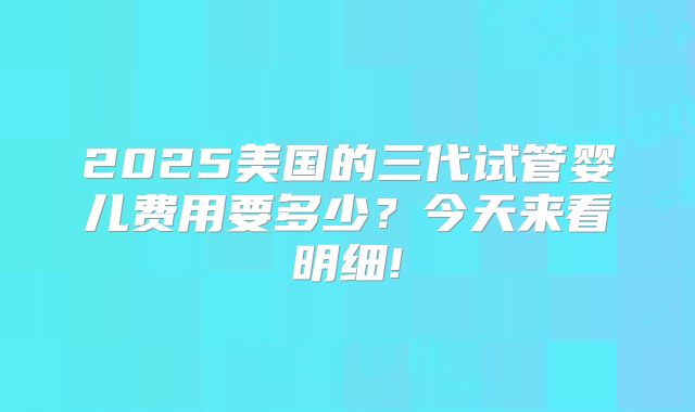 2025美国的三代试管婴儿费用要多少？今天来看明细!