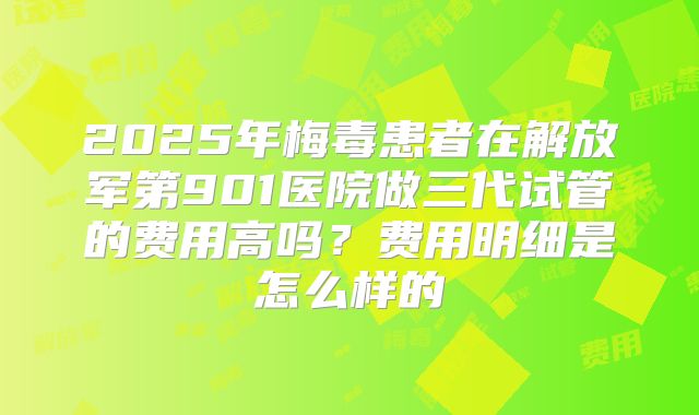 2025年梅毒患者在解放军第901医院做三代试管的费用高吗？费用明细是怎么样的