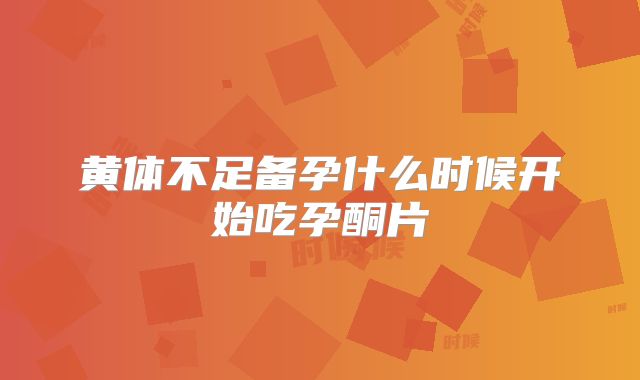 黄体不足备孕什么时候开始吃孕酮片