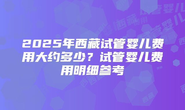 2025年西藏试管婴儿费用大约多少？试管婴儿费用明细参考