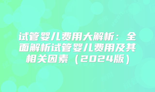 试管婴儿费用大解析：全面解析试管婴儿费用及其相关因素（2024版）