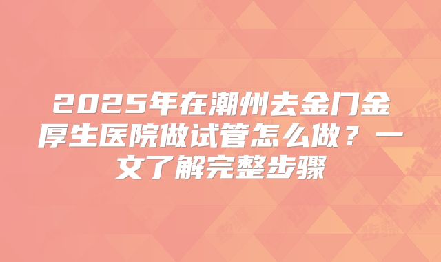 2025年在潮州去金门金厚生医院做试管怎么做？一文了解完整步骤