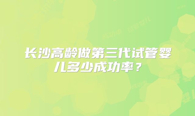长沙高龄做第三代试管婴儿多少成功率？