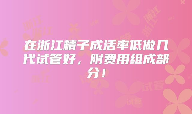 在浙江精子成活率低做几代试管好，附费用组成部分！