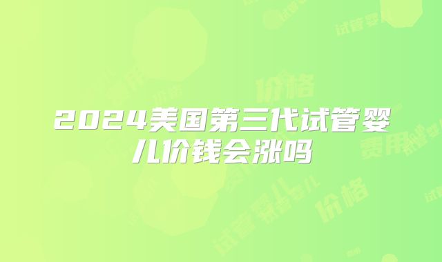 2024美国第三代试管婴儿价钱会涨吗