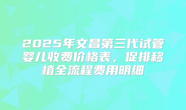 2025年文昌第三代试管婴儿收费价格表，促排移植全流程费用明细