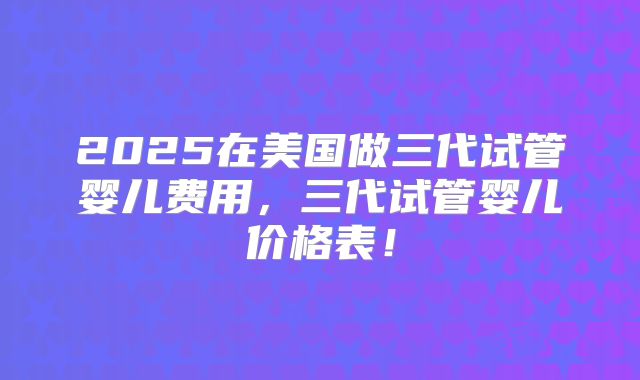 2025在美国做三代试管婴儿费用,三代试管婴儿价格表!