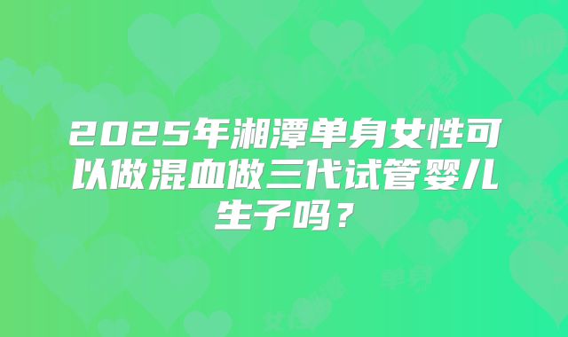 2025年湘潭单身女性可以做混血做三代试管婴儿生子吗？