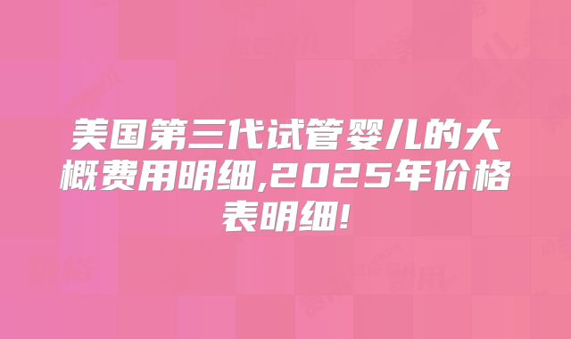 美国第三代试管婴儿的大概费用明细,2025年价格表明细!