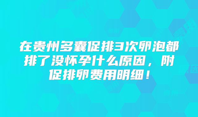 在贵州多囊促排3次卵泡都排了没怀孕什么原因，附促排卵费用明细！