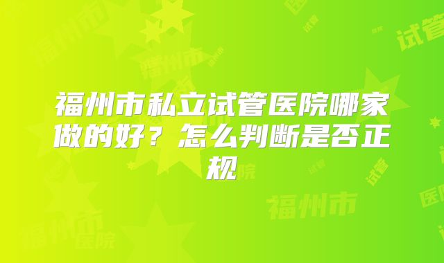 福州市私立试管医院哪家做的好?怎么判断是否正规