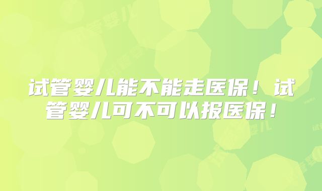 试管婴儿能不能走医保！试管婴儿可不可以报医保！