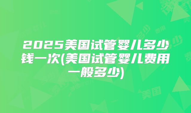2025美国试管婴儿多少钱一次(美国试管婴儿费用一般多少)
