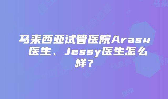 马来西亚试管医院Arasu 医生、Jessy医生怎么样？