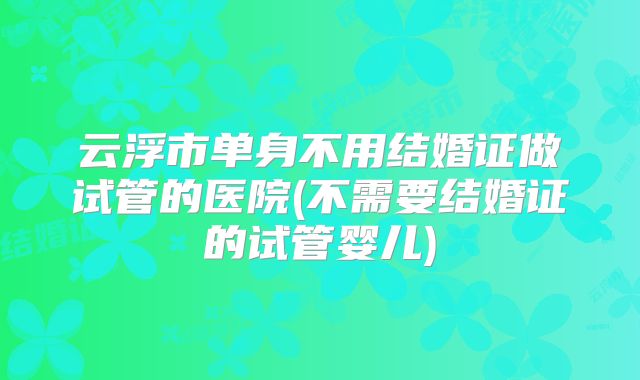 云浮市单身不用结婚证做试管的医院(不需要结婚证的试管婴儿)