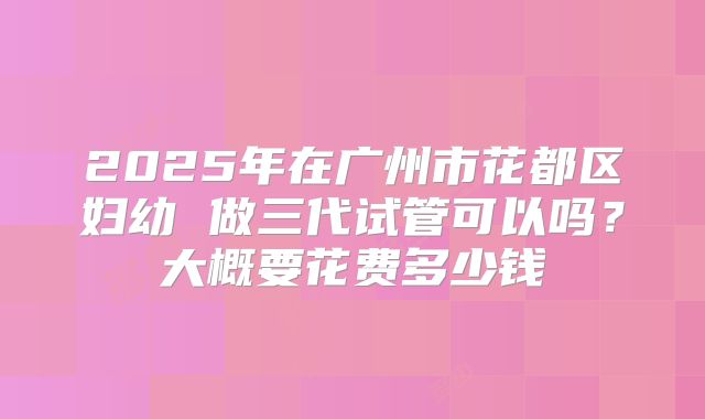 2025年在广州市花都区妇幼 做三代试管可以吗?大概要花费多少钱
