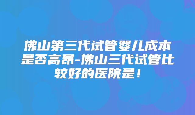 佛山第三代试管婴儿成本是否高昂-佛山三代试管比较好的医院是！