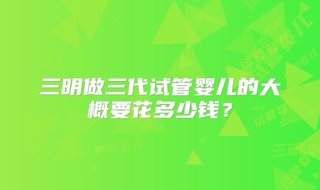 三明做三代试管婴儿的大概要花多少钱？
