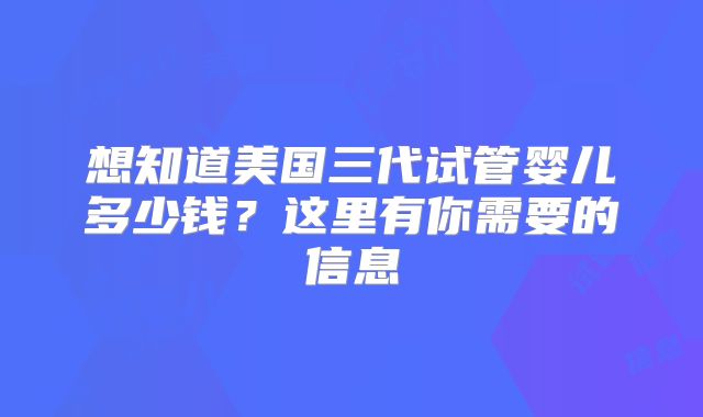 想知道美国三代试管婴儿多少钱？这里有你需要的信息