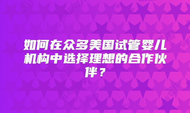 如何在众多美国试管婴儿机构中选择理想的合作伙伴?