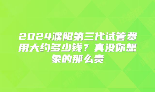 2024濮阳第三代试管费用大约多少钱？真没你想象的那么贵