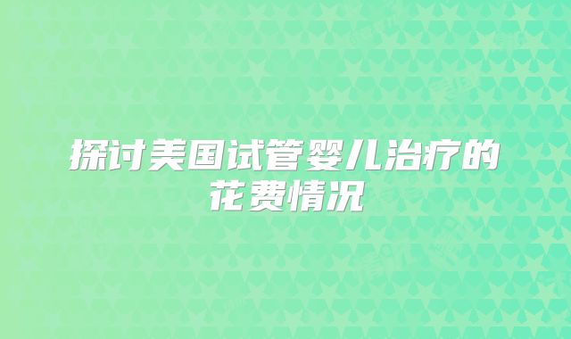 探讨美国试管婴儿治疗的花费情况