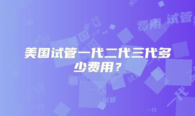 美国试管一代二代三代多少费用？