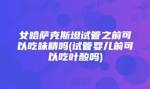 女哈萨克斯坦试管之前可以吃味精吗(试管婴儿前可以吃叶酸吗)