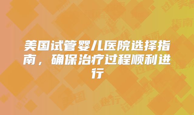 美国试管婴儿医院选择指南，确保治疗过程顺利进行