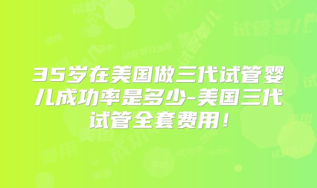 35岁在美国做三代试管婴儿成功率是多少-美国三代试管全套费用！
