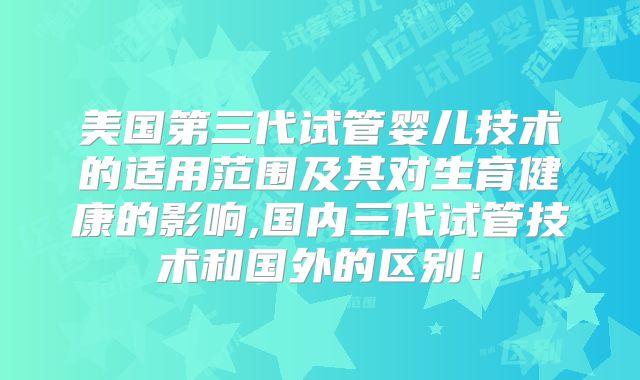 美国第三代试管婴儿技术的适用范围及其对生育健康的影响,国内三代试管技术和国外的区别！