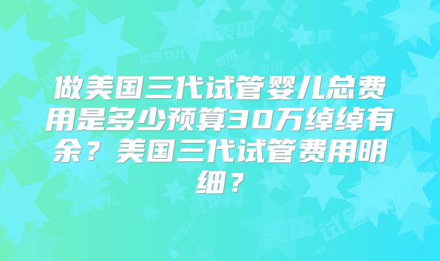 做美国三代试管婴儿总费用是多少预算30万绰绰有余?美国三代试管费用明细?