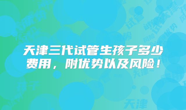 天津三代试管生孩子多少费用，附优势以及风险！