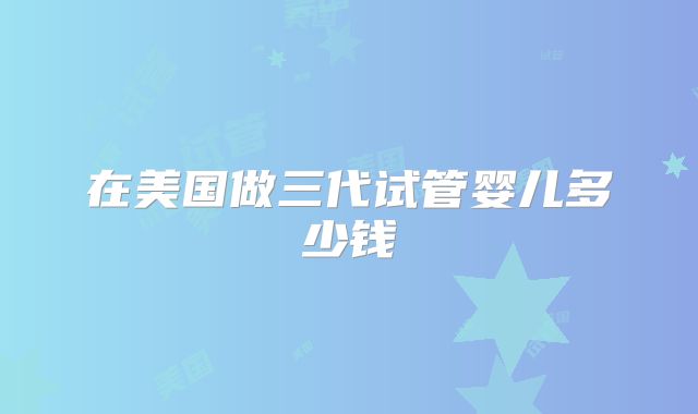 在美国做三代试管婴儿多少钱