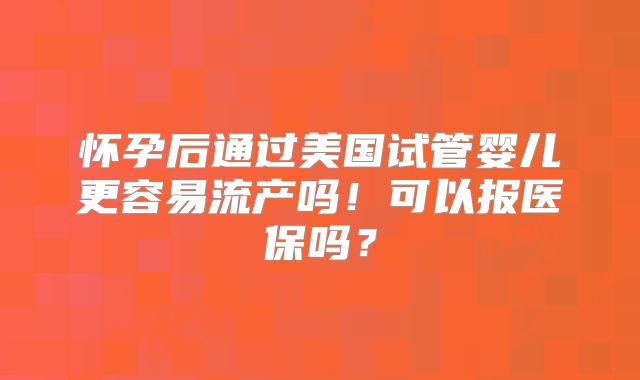怀孕后通过美国试管婴儿更容易流产吗！可以报医保吗？