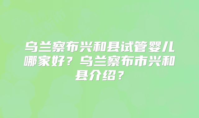 乌兰察布兴和县试管婴儿哪家好?乌兰察布市兴和县介绍?
