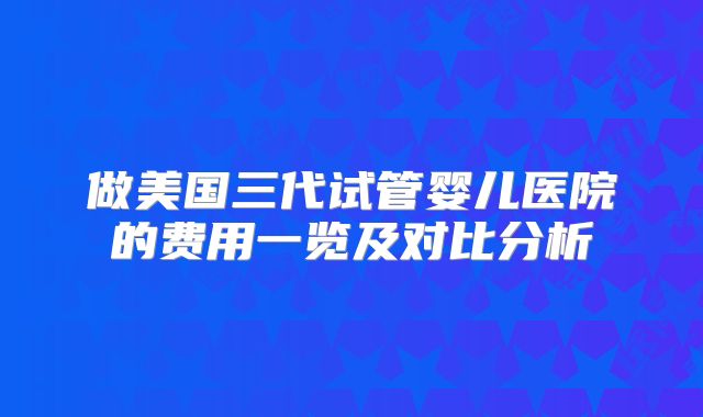 做美国三代试管婴儿医院的费用一览及对比分析