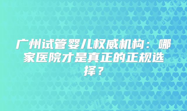广州试管婴儿权威机构:哪家医院才是真正的正规选择?
