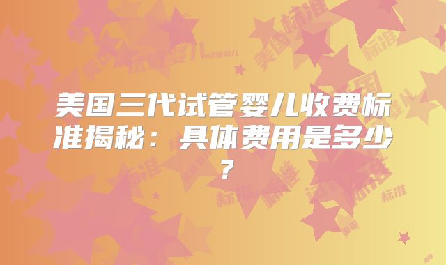 美国三代试管婴儿收费标准揭秘：具体费用是多少？