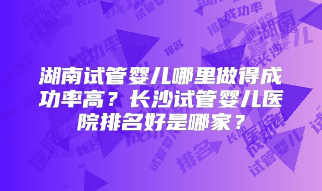 湖南试管婴儿哪里做得成功率高？长沙试管婴儿医院排名好是哪家？